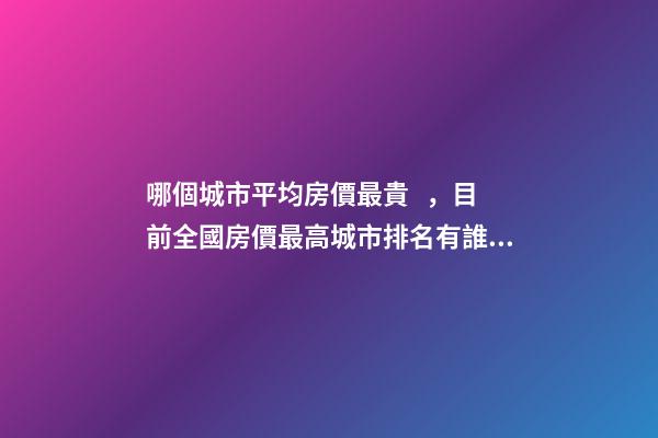 哪個城市平均房價最貴，目前全國房價最高城市排名有誰了解